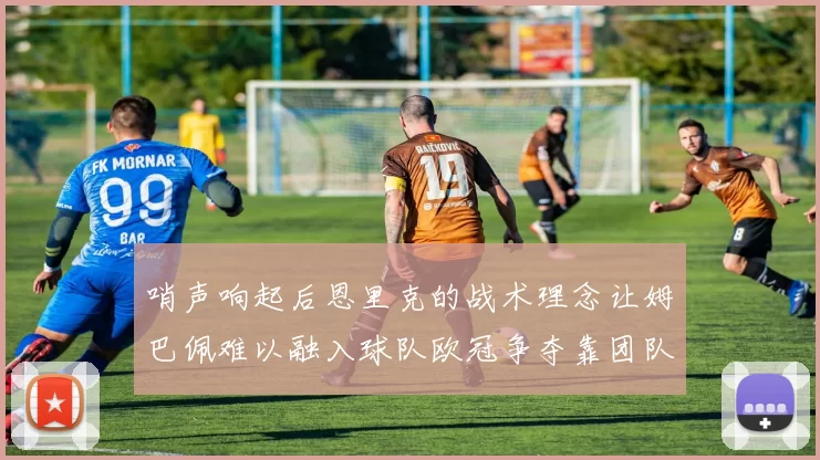 哨声响起后恩里克的战术理念让姆巴佩难以融入球队欧冠争夺靠团队配合与跑动