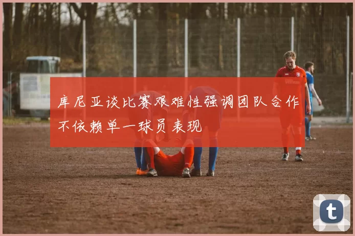 库尼亚谈比赛艰难性强调团队合作不依赖单一球员表现