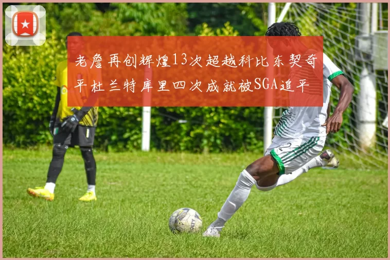 老詹再创辉煌13次超越科比东契奇平杜兰特库里四次成就被SGA追平