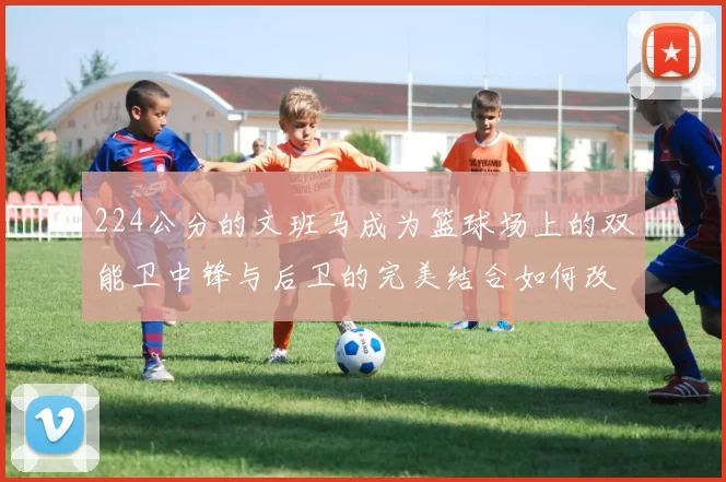 224公分的文班马成为篮球场上的双能卫中锋与后卫的完美结合如何改变比赛格局