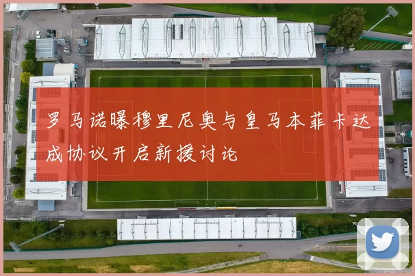 罗马诺曝穆里尼奥与皇马本菲卡达成协议开启新援讨论
