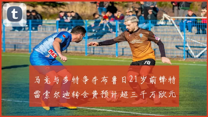 马竞与多特争夺布鲁日21岁前锋特雷索尔迪转会费预计超三千万欧元