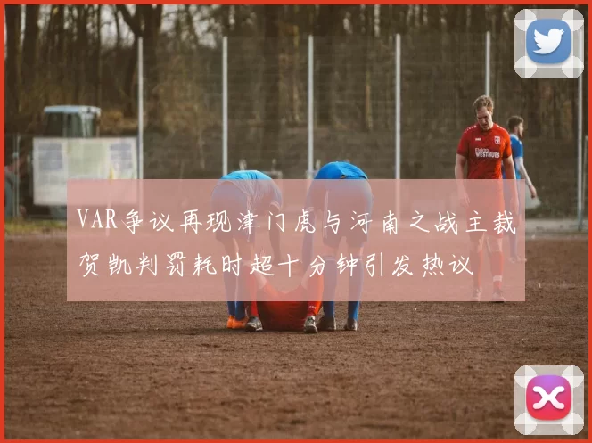VAR争议再现津门虎与河南之战主裁贺凯判罚耗时超十分钟引发热议