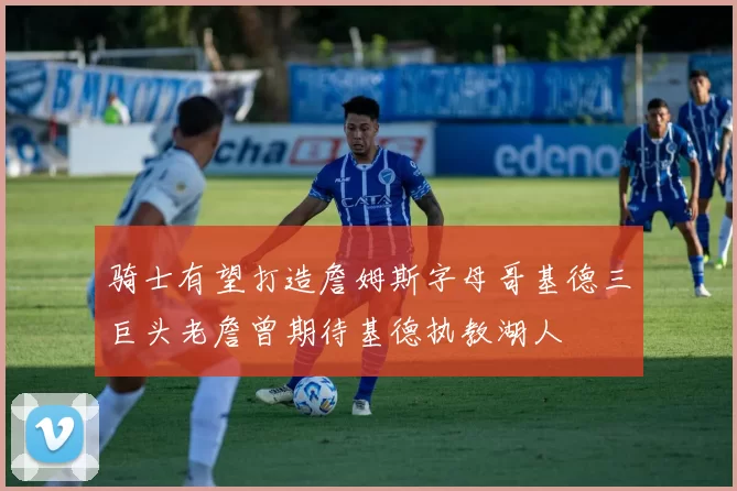 骑士有望打造詹姆斯字母哥基德三巨头老詹曾期待基德执教湖人
